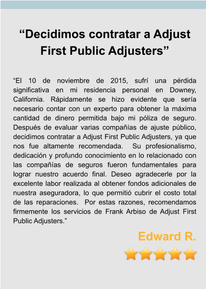 “Decidimos contratar a Adjust First Public Adjusters”  “El 10 de noviembre de 2015, sufrí una pérdida significativa en mi residencia personal en Downey, California. Rápidamente se hizo evidente que sería necesario contar con un experto para obtener la máxima cantidad de dinero permitida bajo mi póliza de seguro. Después de evaluar varias compañías de ajuste público, decidimos contratar a Adjust First Public Adjusters, ya que nos fue altamente recomendada.  Su profesionalismo, dedicación y profundo conocimiento en lo relacionado con las compañías de seguros fueron fundamentales para lograr nuestro acuerdo final. Deseo agradecerle por la excelente labor realizada al obtener fondos adicionales de nuestra aseguradora, lo que permitió cubrir el costo total de las reparaciones.  Por estas razones, recomendamos firmemente los servicios de Frank Arbiso de Adjust First Public Adjusters.” Edward R.