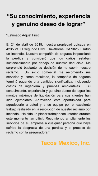 “Su conocimiento, experiencia y genuino deseo de lograr”  “Estimado Adjust First:  El 24 de abril de 2019, nuestra propiedad ubicada en 4235 W. El Segundo Blvd., Hawthorne, CA 90250, sufrió un incendio. Nuestra compañía de seguros inspeccionó la pérdida y consideró que los daños estaban sustancialmente por debajo de nuestro deducible. Me sorprendió bastante su decisión de no cubrir nuestro reclamo.  Un socio comercial me recomendó sus servicios y, como resultado, la compañía de seguros terminó pagando una cantidad significativa, incluyendo costos de ingeniería y pruebas ambientales.  Su conocimiento, experiencia y genuino deseo de lograr los montos máximos de liquidación para sus clientes han sido ejemplares. Aprovecho esta oportunidad para agradecerle a usted y a su equipo por el excelente trabajo realizado en la resolución de nuestro reclamo por incendio.  Ha sido un placer trabajar con ustedes durante este momento tan difícil. Recomiendo ampliamente los servicios de su empresa a cualquier persona que haya sufrido la desgracia de una pérdida y el proceso de reclamo con la aseguradora.”  Tacos Mexico, Inc.