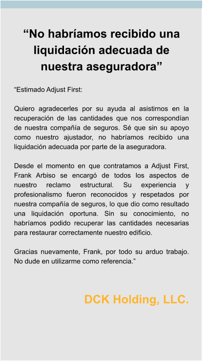 “No habríamos recibido una liquidación adecuada de nuestra aseguradora”  “Estimado Adjust First:  Quiero agradecerles por su ayuda al asistirnos en la recuperación de las cantidades que nos correspondían de nuestra compañía de seguros. Sé que sin su apoyo como nuestro ajustador, no habríamos recibido una liquidación adecuada por parte de la aseguradora.  Desde el momento en que contratamos a Adjust First, Frank Arbiso se encargó de todos los aspectos de nuestro reclamo estructural. Su experiencia y profesionalismo fueron reconocidos y respetados por nuestra compañía de seguros, lo que dio como resultado una liquidación oportuna. Sin su conocimiento, no habríamos podido recuperar las cantidades necesarias para restaurar correctamente nuestro edificio.  Gracias nuevamente, Frank, por todo su arduo trabajo. No dude en utilizarme como referencia.”   DCK Holding, LLC.