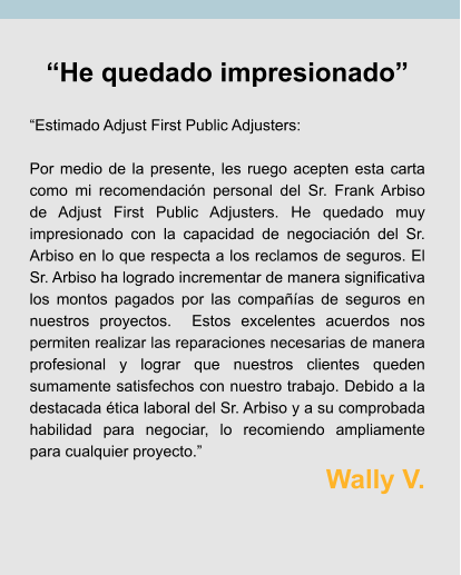“He quedado impresionado”  “Estimado Adjust First Public Adjusters:  Por medio de la presente, les ruego acepten esta carta como mi recomendación personal del Sr. Frank Arbiso de Adjust First Public Adjusters. He quedado muy impresionado con la capacidad de negociación del Sr. Arbiso en lo que respecta a los reclamos de seguros. El Sr. Arbiso ha logrado incrementar de manera significativa los montos pagados por las compañías de seguros en nuestros proyectos.  Estos excelentes acuerdos nos permiten realizar las reparaciones necesarias de manera profesional y lograr que nuestros clientes queden sumamente satisfechos con nuestro trabajo. Debido a la destacada ética laboral del Sr. Arbiso y a su comprobada habilidad para negociar, lo recomiendo ampliamente para cualquier proyecto.” Wally V.