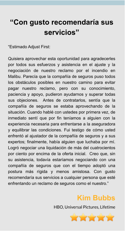 “Con gusto recomendaría sus servicios”  “Estimado Adjust First:  Quisiera aprovechar esta oportunidad para agradecerles por todos sus esfuerzos y asistencia en el ajuste y la negociación de nuestro reclamo por el incendio en Malibu. Parecía que la compañía de seguros puso todos los obstáculos posibles en nuestro camino para evitar pagar nuestro reclamo, pero con su conocimiento, paciencia y apoyo, pudieron ayudarnos y superar todas sus objeciones.  Antes de contratarlos, sentía que la compañía de seguros se estaba aprovechando de la situación. Cuando hablé con ustedes por primera vez, de inmediato sentí que por fin teníamos a alguien con la experiencia necesaria para enfrentarse a la aseguradora y equilibrar las condiciones. Fui testigo de cómo usted enfrentó al ajustador de la compañía de seguros y a sus expertos; finalmente, había alguien que luchaba por mí. Logró negociar una liquidación de más del cuatrocientos por ciento por encima de la oferta inicial.  Creo que, sin su asistencia, todavía estaríamos negociando con una compañía de seguros que con el tiempo adoptó una postura más rígida y menos amistosa. Con gusto recomendaría sus servicios a cualquier persona que esté enfrentando un reclamo de seguros como el nuestro.”  Kim Bubbs HBO, Universal Pictures, Lifetime