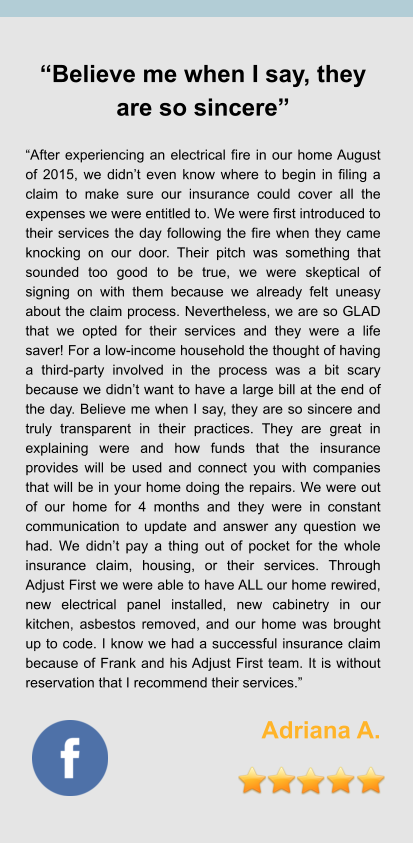 “Believe me when I say, they are so sincere”  “After experiencing an electrical fire in our home August of 2015, we didn’t even know where to begin in filing a claim to make sure our insurance could cover all the expenses we were entitled to. We were first introduced to their services the day following the fire when they came knocking on our door. Their pitch was something that sounded too good to be true, we were skeptical of signing on with them because we already felt uneasy about the claim process. Nevertheless, we are so GLAD that we opted for their services and they were a life saver! For a low-income household the thought of having a third-party involved in the process was a bit scary because we didn’t want to have a large bill at the end of the day. Believe me when I say, they are so sincere and truly transparent in their practices. They are great in explaining were and how funds that the insurance provides will be used and connect you with companies that will be in your home doing the repairs. We were out of our home for 4 months and they were in constant communication to update and answer any question we had. We didn’t pay a thing out of pocket for the whole insurance claim, housing, or their services. Through Adjust First we were able to have ALL our home rewired, new electrical panel installed, new cabinetry in our kitchen, asbestos removed, and our home was brought up to code. I know we had a successful insurance claim because of Frank and his Adjust First team. It is without reservation that I recommend their services.”  Adriana A.