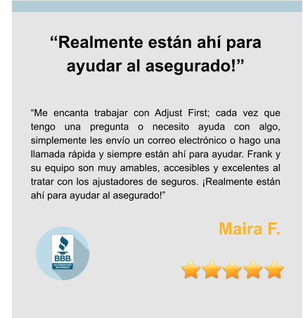 “Realmente están ahí para ayudar al asegurado!”   “Me encanta trabajar con Adjust First; cada vez que tengo una pregunta o necesito ayuda con algo, simplemente les envío un correo electrónico o hago una llamada rápida y siempre están ahí para ayudar. Frank y su equipo son muy amables, accesibles y excelentes al tratar con los ajustadores de seguros. ¡Realmente están ahí para ayudar al asegurado!”  Maira F.