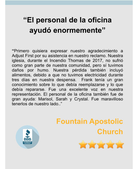 “El personal de la oficina ayudó enormemente”   “Primero quisiera expresar nuestro agradecimiento a Adjust First por su asistencia en nuestro reclamo. Nuestra iglesia, durante el Incendio Thomas de 2017, no sufrió como gran parte de nuestra comunidad, pero sí tuvimos daños por humo. Nuestra pérdida también incluyó alimentos, debido a que no tuvimos electricidad durante tres días en nuestra despensa.  Frank tenía un gran conocimiento sobre lo que debía reemplazarse y lo que debía repararse. Fue una excelente voz en nuestra representación. El personal de la oficina también fue de gran ayuda: Marisol, Sarah y Crystal. Fue maravilloso tenerlos de nuestro lado..”  Fountain Apostolic  Church