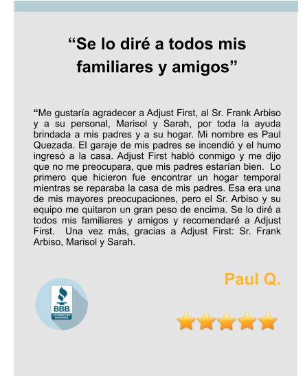 “Se lo diré a todos mis familiares y amigos”   “Me gustaría agradecer a Adjust First, al Sr. Frank Arbiso y a su personal, Marisol y Sarah, por toda la ayuda brindada a mis padres y a su hogar. Mi nombre es Paul Quezada. El garaje de mis padres se incendió y el humo ingresó a la casa. Adjust First habló conmigo y me dijo que no me preocupara, que mis padres estarían bien.  Lo primero que hicieron fue encontrar un hogar temporal mientras se reparaba la casa de mis padres. Esa era una de mis mayores preocupaciones, pero el Sr. Arbiso y su equipo me quitaron un gran peso de encima. Se lo diré a todos mis familiares y amigos y recomendaré a Adjust First.  Una vez más, gracias a Adjust First: Sr. Frank Arbiso, Marisol y Sarah.  Paul Q.