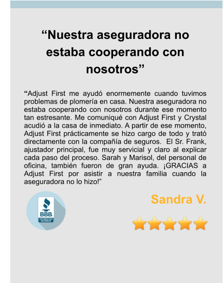 “Nuestra aseguradora no estaba cooperando con nosotros”  “Adjust First me ayudó enormemente cuando tuvimos problemas de plomería en casa. Nuestra aseguradora no estaba cooperando con nosotros durante ese momento tan estresante. Me comuniqué con Adjust First y Crystal acudió a la casa de inmediato. A partir de ese momento, Adjust First prácticamente se hizo cargo de todo y trató directamente con la compañía de seguros.  El Sr. Frank, ajustador principal, fue muy servicial y claro al explicar cada paso del proceso. Sarah y Marisol, del personal de oficina, también fueron de gran ayuda. ¡GRACIAS a Adjust First por asistir a nuestra familia cuando la aseguradora no lo hizo!” Sandra V.