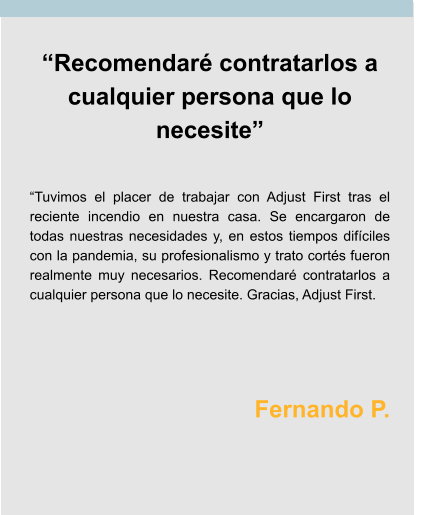 “Recomendaré contratarlos a cualquier persona que lo necesite”   “Tuvimos el placer de trabajar con Adjust First tras el reciente incendio en nuestra casa. Se encargaron de todas nuestras necesidades y, en estos tiempos difíciles con la pandemia, su profesionalismo y trato cortés fueron realmente muy necesarios. Recomendaré contratarlos a cualquier persona que lo necesite. Gracias, Adjust First.    Fernando P.