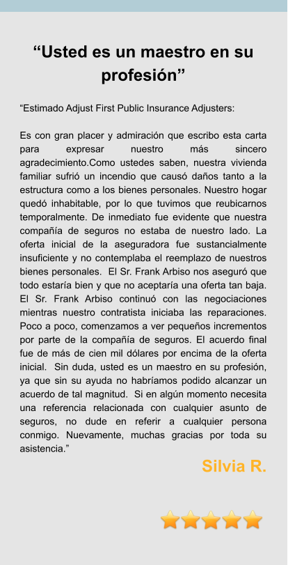 “Usted es un maestro en su profesión”  “Estimado Adjust First Public Insurance Adjusters:  Es con gran placer y admiración que escribo esta carta para expresar nuestro más sincero agradecimiento.Como ustedes saben, nuestra vivienda familiar sufrió un incendio que causó daños tanto a la estructura como a los bienes personales. Nuestro hogar quedó inhabitable, por lo que tuvimos que reubicarnos temporalmente. De inmediato fue evidente que nuestra compañía de seguros no estaba de nuestro lado. La oferta inicial de la aseguradora fue sustancialmente insuficiente y no contemplaba el reemplazo de nuestros bienes personales.  El Sr. Frank Arbiso nos aseguró que todo estaría bien y que no aceptaría una oferta tan baja. El Sr. Frank Arbiso continuó con las negociaciones mientras nuestro contratista iniciaba las reparaciones. Poco a poco, comenzamos a ver pequeños incrementos por parte de la compañía de seguros. El acuerdo final fue de más de cien mil dólares por encima de la oferta inicial.  Sin duda, usted es un maestro en su profesión, ya que sin su ayuda no habríamos podido alcanzar un acuerdo de tal magnitud.  Si en algún momento necesita una referencia relacionada con cualquier asunto de seguros, no dude en referir a cualquier persona conmigo. Nuevamente, muchas gracias por toda su asistencia.” Silvia R.