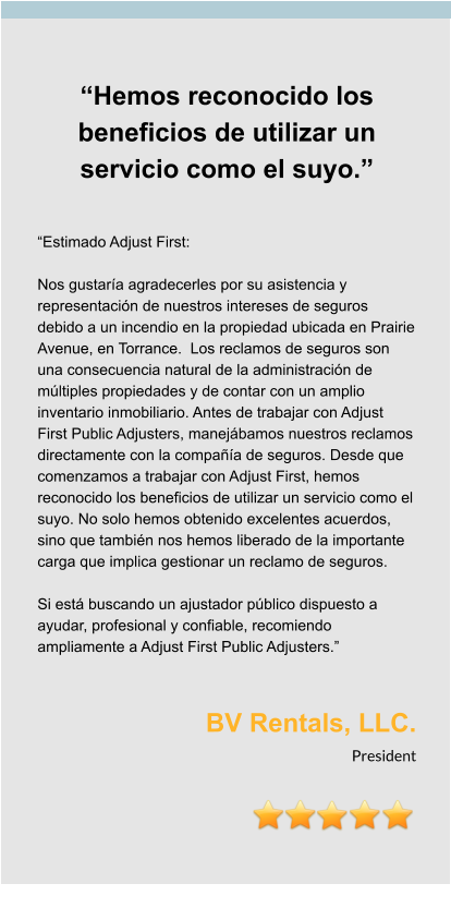 “Hemos reconocido los beneficios de utilizar un servicio como el suyo.”   “Estimado Adjust First:  Nos gustaría agradecerles por su asistencia y representación de nuestros intereses de seguros debido a un incendio en la propiedad ubicada en Prairie Avenue, en Torrance.  Los reclamos de seguros son una consecuencia natural de la administración de múltiples propiedades y de contar con un amplio inventario inmobiliario. Antes de trabajar con Adjust First Public Adjusters, manejábamos nuestros reclamos directamente con la compañía de seguros. Desde que comenzamos a trabajar con Adjust First, hemos reconocido los beneficios de utilizar un servicio como el suyo. No solo hemos obtenido excelentes acuerdos, sino que también nos hemos liberado de la importante carga que implica gestionar un reclamo de seguros.  Si está buscando un ajustador público dispuesto a ayudar, profesional y confiable, recomiendo ampliamente a Adjust First Public Adjusters.”   BV Rentals, LLC. President